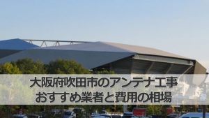吹田市のテレビアンテナ工事 おすすめ業者9社と取り付け費用・相場