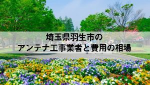 羽生市でおすすめのアンテナ工事業者7社と取り付け費用・相場