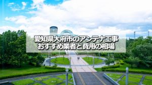 大府市でおすすめのアンテナ工事業者と取り付け費用の相場